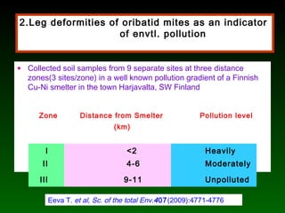 2.Leg deformities of oribatid mites as an indicator
of envtl. pollution
• Collected soil samples from 9 separate sites at three distance
zones(3 sites/zone) in a well known pollution gradient of a Finnish
Cu-Ni smelter in the town Harjavalta, SW Finland
Zone Distance from Smelter
(km)
Pollution level
I <2 Heavily
II 4-6 Moderately
III 9-11 Unpolluted
Eeva T. et al, Sc. of the total Env.407(2009):4771-4776
 