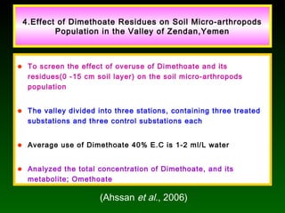 4.Effect of Dimethoate Residues on Soil Micro-arthropods
Population in the Valley of Zendan,Yemen
• To screen the effect of overuse of Dimethoate and its
residues(0 -15 cm soil layer) on the soil micro-arthropods
population
• The valley divided into three stations, containing three treated
substations and three control substations each
• Average use of Dimethoate 40% E.C is 1-2 ml/L water
• Analyzed the total concentration of Dimethoate, and its
metabolite; Omethoate
(Ahssan et al., 2006)
 