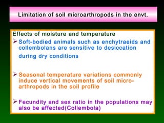 Limitation of soil microarthropods in the envt.
Effects of moisture and temperature
Soft-bodied animals such as enchytraeids and
collembolans are sensitive to desiccation
during dry conditions
Seasonal temperature variations commonly
induce vertical movements of soil micro-
arthropods in the soil profile
Fecundity and sex ratio in the populations may
also be affected(Collembola)
 