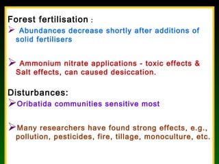 Forest fertilisation :
 Abundances decrease shortly after additions of
solid fertilisers
 Ammonium nitrate applications - toxic effects &
Salt effects, can caused desiccation.
Disturbances:
Oribatida communities sensitive most
Many researchers have found strong effects, e.g.,
pollution, pesticides, fire, tillage, monoculture, etc.
 