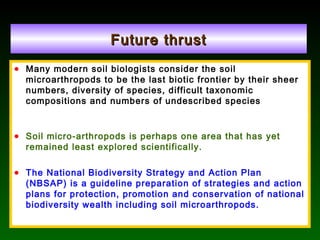 Future thrustFuture thrust
• Many modern soil biologists consider the soil
microarthropods to be the last biotic frontier by their sheer
numbers, diversity of species, difficult taxonomic
compositions and numbers of undescribed species
• Soil micro-arthropods is perhaps one area that has yet
remained least explored scientifically.
• The National Biodiversity Strategy and Action Plan
(NBSAP) is a guideline preparation of strategies and action
plans for protection, promotion and conservation of national
biodiversity wealth including soil microarthropods.
 