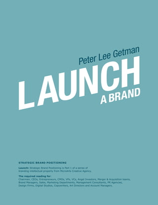 LAUNCHA BRAND
Peter Lee Getman
Strategic Brand Positioning
Launch: Strategic Brand Positioning is Part 1 of a series of
branding intellectual property from MicroArts Creative Agency.
The required reading for:
Chairmen, CEOs, Entrepreneurs, CMOs, VPs, VCs, Angel Investors, Merger & Acquisition teams,
Brand Managers, Sales, Marketing Departments, Management Consultants, PR Agencies,
Design Firms, Digital Studios, Copywriters, Art Directors and Account Managers.
 