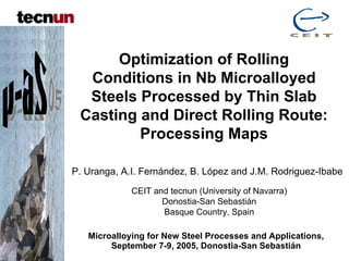 Optimization of Rolling
  Conditions in Nb Microalloyed
  Steels Processed by Thin Slab
 Casting and Direct Rolling Route:
         Processing Maps

P. Uranga, A.I. Fernández, B. López and J.M. Rodriguez-Ibabe
             CEIT and tecnun (University of Navarra)
                    Donostia-San Sebastián
                    Basque Country, Spain

   Microalloying for New Steel Processes and Applications,
        September 7-9, 2005, Donostia-San Sebastián
 