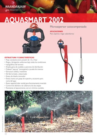 10
©NAANDANJAINLtd.02/2014
AQUASMART 2002
ESTRUCTURA Y CARACTERÍSTICAS
•	Flujo constante entre presión de 1.5 a 4 bar
•	Riego y fertigación uniformes bajo todas las condiciones
•	topográficas del terreno
•	Amplia gama de caudales y patrones de distribución
•	Cabezal “pop-up” (emergente) a prueba de insectos
•	Estructura sólida y resistente
•	De fácil armado y desarmado
•	Estaca de diseño innovador
•	Estaca nueva con grapa de sujeción y accesorio para
corte del agua
•	 Rotor especial (color verde) para funcionamiento invertido
•	Control de diámetro de cobertura de dos etapas
•	Resistente al taponamiento, aún en mínimos caudales
Microaspersor autocompensado
APLICACIONES
Para óptimo riego subarbóreo
 