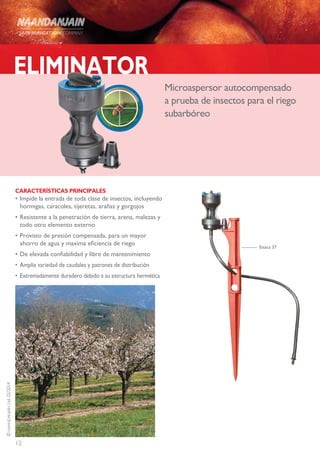 12
©NAANDANJAINLtd.02/2014
ELIMINATOR
Microaspersor autocompensado
a prueba de insectos para el riego
subarbóreo
CARACTERÍSTICAS PRINCIPALES
•	Impide la entrada de toda clase de insectos, incluyendo
hormigas, caracoles, tijeretas, arañas y gorgojos
•	Resistente a la penetración de tierra, arena, malezas y
todo otro elemento externo
•	Provisto de presión compensada, para un mayor
ahorro de agua y maxima eficiencia de riego
•	De elevada confiabilidad y libre de mantenimiento
•	Amplia variedad de caudales y patrones de distribución
•	 Extremadamente duradero debido a su estructura hermética
Estaca 37
 