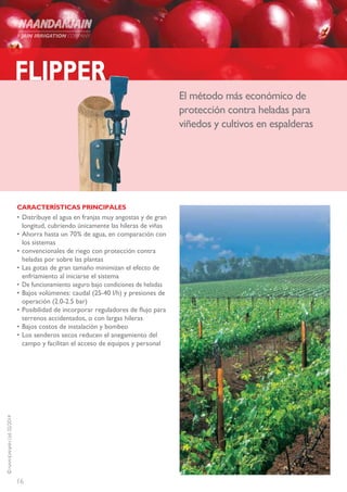 16
©NAANDANJAINLtd.02/2014
FLIPPER
El método más económico de
protección contra heladas para
viñedos y cultivos en espalderas
CARACTERÍSTICAS PRINCIPALES
•	Distribuye el agua en franjas muy angostas y de gran
longitud, cubriendo únicamente las hileras de viñas
•	Ahorra hasta un 70% de agua, en comparación con
los sistemas
•	convencionales de riego con protección contra
heladas por sobre las plantas
•	Las gotas de gran tamaño minimizan el efecto de
enfriamiento al iniciarse el sistema
•	De funcionamiento seguro bajo condiciones de heladas
•	Bajos volúmenes: caudal (25-40 l/h) y presiones de
operación (2.0-2.5 bar)
•	Posibilidad de incorporar reguladores de flujo para
terrenos accidentados, o con largas hileras
•	Bajos costos de instalación y bombeo
•	Los senderos secos reducen el anegamiento del
campo y facilitan el acceso de equipos y personal
 