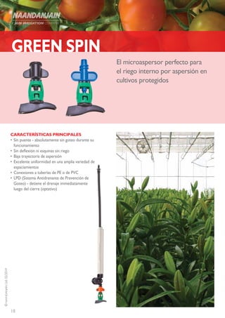 18
©NAANDANJAINLtd.02/2014
El microaspersor perfecto para
el riego interno por aspersión en
cultivos protegidos
CARACTERÍSTICAS PRINCIPALES
•	Sin puente - absolutamente sin goteo durante su
funcionamiento
•	Sin deflexión ni esquinas sin riego
•	Baja trayectoria de aspersión
•	Excelente uniformidad en una amplia variedad de
espaciamientos
•	Conexiones a tuberías de PE o de PVC
•	LPD (Sistema Antidrenante de Prevención de
Goteo) - detiene el drenaje immediatamente
luego del cierre (optativo)
GREEN SPIN
 