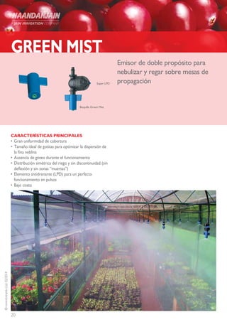 20
©NAANDANJAINLtd.02/2014
GREEN MIST
CARACTERÍSTICAS PRINCIPALES
•	Gran uniformidad de cobertura
•	Tamaño ideal de gotitas para optimizar la dispersión de
la fina neblina
•	Ausencia de goteo durante el funcionamiento
•	Distribución simétrica del riego y sin discontinuidad (sin
deflexión y sin zonas “muertas”)
•	Elemento antidrenante (LPD) para un perfecto
funcionamiento en pulsos
•	Bajo costo
Emisor de doble propósito para
nebulizar y regar sobre mesas de
propagaciónSuper LPD
Boquilla Green Mist
 