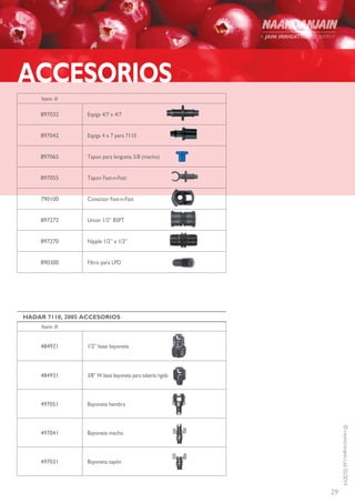 29
©NAANDANJAINLtd.02/2014
Item #
Espiga 4/7 x 4/7897032
Espiga 4 x 7 para 7110897042
Tapon para lengueta 5/8 (macho)897065
Tapon Fast-n-Fast897055
Conector Fast-n-Fast790100
Union 1/2” BSPT897272
Nipple 1/2” x 1/2”897270
Filtro para LPD890300
ACCESORIOS
HADAR 7110, 2005 ACCESORIOS
Item #
1/2” base bayoneta484921
3/8” W base bayoneta para tubería rigida484931
Bayoneta hembra497051
Bayoneta macho497041
Bayoneta tapón497031
 