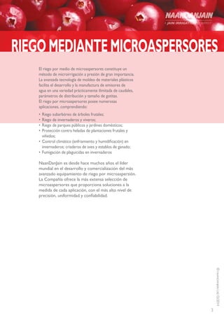 3
©NAANDANJAINLtd.02/2014
RIEGOMEDIANTEMICROASPERSORES
El riego por medio de microaspersores constituye un
método de microirrigación a presión de gran importancia.
La avanzada tecnología de moldeo de materiales plásticos
facilita el desarrollo y la manufactura de emisores de
agua en una variedad prácticamente ilimitada de caudales,
parámetros de distribución y tamaño de gotitas.
El riego por microaspersores posee numerosas
aplicaciones, comprendiendo:
•	Riego subarbóreo de árboles frutales;
•	Riego de invernaderos y viveros;
•	Riego de parques públicos y jardines domésticos;
•	Protección contra heladas de plantaciones frutales y
viñedos;
•	Control climático (enfriamiento y humidificación) en
invernaderos; criaderos de aves y establos de ganado;
•	Fumigación de plaguicidas en invernaderos
NaanDanJain es desde hace muchos años el líder
mundial en el desarrollo y comercialización del más
avanzado equipamiento de riego por microaspersión.
La Compañía ofrece la más extensa selección de
microaspersores que proporciona soluciones a la
medida de cada aplicación, con el más alto nivel de
precisión, uniformidad y confiabilidad.
 