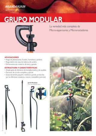 4
©NAANDANJAINLtd.02/2014
GRUPO MODULAR
La variedad más completa de
Micro-aspersores y Microrociadores
APLICACIONES
•	Riego de plantaciones, frutales, hortalizas y jardines
•	 Riego dentro de casas de cultivo y de sombra
•	Enfriamiento de criaderos de aves y ganado
ESTRUCTURA Y CARACTERÍSTICAS
•	 Amplia gama de diámetros de humedecimiento y de caudales
•	Patrones de círculo completo y parcial
•	 Gotas de tamaño pequeño, mediano o grande, producidas
por los diferentes rociadores, rotores y antineblina (anti-mist)
Jardi Modular
Con mini valvulita unica
 