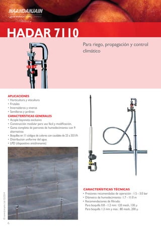 6
©NAANDANJAINLtd.02/2014
HADAR 7110
Para riego, propagación y control
climático
APLICACIONES
•	Horticultura y viticultura
•	Frutales
•	Invernaderos y viveros
•	Semilleros y jardines
CARACTERÍSTICAS GENERALES
•	Acople bayoneta exclusivo
•	Construcción modular para uso fácil y modificación.
•	Gama completa de patrones de humedecimiento con 9
alternativas
•	 Boquillas en 11 códigos de colores con caudales de 23 a 333 l/h
•	Distribucion uniforme del agua
•	LPD (dispositivo antidrenante)
•	Presiones recomendadas de operación : 1.5 - 3.0 bar
•	Diámetro de humedecimiento: 1.7 - 11.0 m
•	Recomendaciones de filtrado:
Para boquilla 0.8 - 1.2 mm: 120 mesh, 130 μ
Para boquilla 1.3 mm y mas : 80 mesh, 200 μ
CARACTERÍSTICAS TÉCNICAS
 