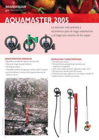 8
©NAANDANJAINLtd.02/2014
La solución más práctica y
económica para el riego subarbóreo
y el riego por encima de las copas
AQUAMASTER 2005
CARACTERÍSTICAS GENERALES
•	Boquilla a prueba de ingreso de insectos
•	Gotas de riego de gran tamaño
•	Novedosa estaca
•	Adaptable también al riego por encima sobre Irristands
•	para hortalizas y viveros (con especiamientos de
hasta 6 x 6 m)
ESTRUCTURA Y CARACTERÍSTICAS
•	De extra gran alcance
•	Particularmente apropiado para plantaciones
ampliamente espaciadas
•	(tales como nogal, almendro, aguacate, mango, etc.).
•	De estructura sencilla y fácil de manejar
•	Cobertura de riego uniforme en una amplia variedad de
•	espaciamientos, caudales y presiones.
 