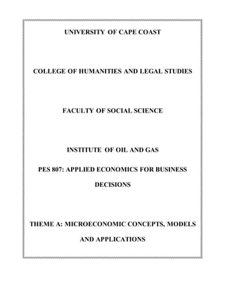 UNIVERSITY OF CAPE COAST
COLLEGE OF HUMANITIES AND LEGAL STUDIES
FACULTY OF SOCIAL SCIENCE
INSTITUTE OF OIL AND GAS
PES 807: APPLIED ECONOMICS FOR BUSINESS
DECISIONS
THEME A: MICROECONOMIC CONCEPTS, MODELS
AND APPLICATIONS
 