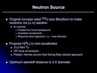 Neutron Source 
zz Original concept used 232 232U plus Beryllium to make 
U neutrons via ( αα,n ,n) reaction 
) zz 4ππ source 
zz Created too much background 
zz Irradiated components 
zz Required close approach, i.e. < one diameter 
zz Propose H( 6Li,n) mini accelerator 
Li,zz 13.2 MeV 6Li Li 
zz 10 10o cone of emission 
zz Pulsed, intense source fired during flyby closest approach 
zz Optimum standoff distance is 3 X diameter 
 