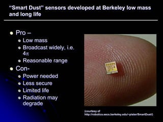 ““Smart Dust” sensors developed at Berkeley low mass 
and long life 
zz Pro –– 
zz Low mass 
zz Broadcast widely, i.e. 
4ππ 
zz Reasonable range 
zz Con Con- 
zz Power needed 
zz Less secure 
zz Limited life 
zz Radiation may 
degrade 
(courtesy of 
http:// robotics.eecs.berkeley.edu/~pister/SmartDust SmartDust/) /) 
 