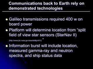 Communications back to Earth rely on 
demonstrated technologies 
zz Galileo transmissions required 400 w on 
board power 
zz Platform will determine location from “split 
field of view star sensors ( StarNav II) 
[http://www.jsc.nasa.gov/aiaa/lal/lljun01/] ““ 
zz Information burst will include location, 
measured gamma gamma-ray and neutron 
spectra, and ship status data 
 