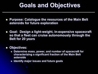 Goals and Objectives 
zz Purpose: Catalogue the resources of the Main Belt 
asteroids for future exploration 
zz Goal: Design a light light-weight, in in-expensive spacecraft 
so that a fleet can cruise autonomously through the 
Belt for 20 years 
zz Objectives: 
zz Determine mass, power, and number of spacecraft for 
characterizing a significant fraction of the Main Belt 
asteroids 
zz Identify major issues and future goals 
 