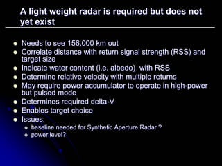 A light weight radar is required but does not 
yet exist 
zz Needs to see 156,000 km out 
zz Correlate distance with return signal strength (RSS) and 
target size 
zz Indicate water content (i.e. albedo albedo) with RSS 
) zz Determine relative velocity with multiple returns 
zz May require power accumulator to operate in high high-power 
but pulsed mode 
zz Determines required delta delta-V 
zz Enables target choice 
zz Issues: 
zz baseline needed for Synthetic Aperture Radar ? 
zz power level? 
 