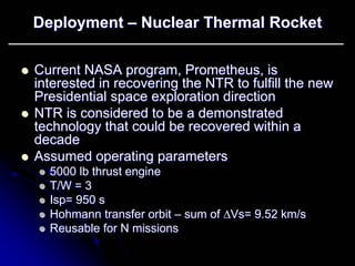 Deployment –– Nuclear Thermal Rocket 
zz Current NASA program, Prometheus, is 
interested in recovering the NTR to fulfill the new 
Presidential space exploration direction 
zz NTR is considered to be a demonstrated 
technology that could be recovered within a 
decade 
zz Assumed operating parameters 
zz 5000 lb thrust engine 
zz T/W = 3 
zz Isp Isp= 950 s 
= zz Hohmann transfer orbit –– sum of ΔΔVs Vs= 9.52 km/s 
= zz Reusable for N missions 
 