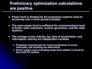 Preliminary optimization calculations 
are positive 
zz Power level is dictated by the propulsion systems need to 
accelerate over a short period (variable) 
zz The same power level is sufficient for communications back 
to Earth, water extraction, neutron generation, and the radar 
systems. 
zz The average cruise velocity, Isp Isp, time of acceleration, and 
, interception velocity are independent variables 
zz Propellant requirements for initial acceleration to cruise, 
intercepts, and refueling are determined 
zz Power system mass including waste heat radiator is found for 
the tuned PV method 
 