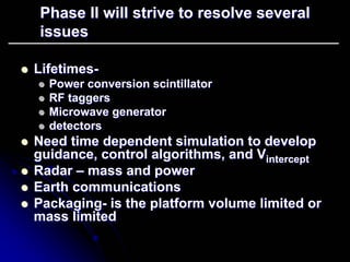 Phase II will strive to resolve several 
issues 
zz Lifetimes Lifetimes- 
zz Power conversion scintillator 
zz RF taggers 
zz Microwave generator 
zz detectors 
zz Need time dependent simulation to develop 
guidance, control algorithms, and Vintercept intercept 
zz Radar –– mass and power 
zz Earth communications 
zz Packaging Packaging- is the platform volume limited or 
mass limited 
 