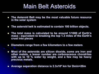 Main Belt Asteroids 
zzThe Asteroid Belt may be the most valuable future resource in the solar systemin system zzThe asteroid belt is estimated to contain 100 billion objects. zzThe total mass is calculated to be around 1/1000 of Earth’s mass --equivalent to breaking the top 1.3 miles of the Earth’s crust into piecescrust pieces zzDiameters range from a few kilometers to a few metersDiameters meters zzMost of the asteroids are silicon dioxide, some are iron and other metals, a lesser number are carbonaceous chondriteschondriteswith up to 10 % water by weight, and a few may be heavy with precious metals. zzAverage separation distance is 2.3x10Average 2.3x1044km for km DminDmin=20m=20m  