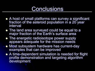 Conclusions 
zz A host of small platforms can survey a significant 
fraction of the asteroid population in a 20 year 
interval 
zz The land area surveyed could be equal to a 
major fraction of the Earth’s surface area 
zz The energetic radioisotope power supply 
appears adequate for the mission needs 
zz Most subsystem hardware has current current-day 
examples that can be improved 
zz A time time-dependent simulation is needed for flight 
profile demonstration and targeting algorithm 
development 
