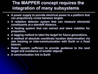 The MAPPER concept requires the 
integration of many subsystems 
zz A power supply to provide electrical power to a platform that 
can propulsively cruise between targets 
zz A radiation detector system that can measure elemental 
constituents at a standoff distance, 
zz A heating system that can extract and store volatiles for 
propulsion, 
zz A tagging method to label the target for future generations. 
zz A method of absolute coordinate location determination via 
star tracking or inter inter-communication with Earth or a fixed 
beacon. 
zz Radar system sufficient to provide guidance to the next 
target and avoidance of smaller objects 
zz A communication link to Earth 
 