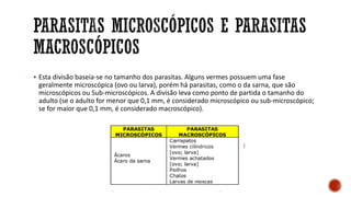 ▪ Esta divisão baseia-se no tamanho dos parasitas. Alguns vermes possuem uma fase
geralmente microscópica (ovo ou larva), porém há parasitas, como o da sarna, que são
microscópicos ou Sub-microscópicos. A divisão leva como ponto de partida o tamanho do
adulto (se o adulto for menor que 0,1 mm, é considerado microscópico ou sub-microscópico;
se for maior que 0,1 mm, é considerado macroscópico).
 