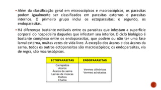 ▪ Além da classificação geral em microscópicos e macroscópicos, os parasitas
podem igualmente ser classificados em parasitas externos e parasitas
internos. O primeiro grupo inclui os ectoparasitas; o segundo, os
endoparasitas.
▪ Há diferenças bastante notáveis entre os parasitas que infestam a superfície
corporal do hospedeiro daqueles que infestam seu interior. O ciclo biológico é
bastante complexo entre os endoparasitas, que podem ou não ter uma fase
larval externa, muitas vezes de vida livre. À exceção dos ácaros e dos ácaros da
sarna, todos os outros ectoparasitas são macroscópicos; os endoparasitas, via
de regra, são macroscópicos.
 