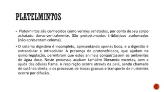 ▪ Platelmintos são conhecidos como vermes achatados, por conta de seu corpo
achatado dorso-ventralmente. São protostomados triblásticos acelomados
(não apresentam celoma).
▪ O sistema digestivo é incompleto, apresentando apenas boca, e a digestão é
extracelular e intracelular. A presença de protonefrídeos, que ajudam na
osmorregulação, permitiram que estes animais conquistassem os ambientes
de água doce. Neste processo, acabam também liberando excretas, com a
ajuda das células flama. A respiração ocorre através da pele, sendo chamada
de cutânea direta, e os processos de trocas gasosas e transporte de nutrientes
ocorre por difusão.
 