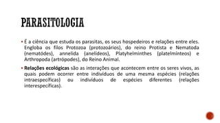 ▪ É a ciência que estuda os parasitas, os seus hospedeiros e relações entre eles.
Engloba os filos Protozoa (protozoários), do reino Protista e Nematoda
(nematódes), annelida (anelídeos), Platyhelminthes (platelmínteos) e
Arthropoda (artrópodes), do Reino Animal.
▪ Relações ecológicas são as interações que acontecem entre os seres vivos, as
quais podem ocorrer entre indivíduos de uma mesma espécies (relações
intraespecíficas) ou indivíduos de espécies diferentes (relações
interespecíficas).
 