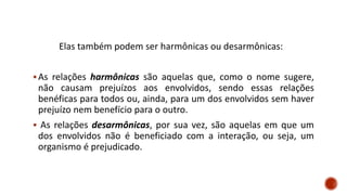 Elas também podem ser harmônicas ou desarmônicas:
▪As relações harmônicas são aquelas que, como o nome sugere,
não causam prejuízos aos envolvidos, sendo essas relações
benéficas para todos ou, ainda, para um dos envolvidos sem haver
prejuízo nem benefício para o outro.
▪ As relações desarmônicas, por sua vez, são aquelas em que um
dos envolvidos não é beneficiado com a interação, ou seja, um
organismo é prejudicado.
 