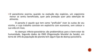 ▪ O parasitismo ocorreu quando na evolução das espécies, um organismo
menor se sentiu beneficiado, quer pela proteção quer pela obtenção de
alimento.
O parasita é aquele que tem como “profissão” viver às custas de seu
vizinho, e cujo trabalho consiste em explorá-lo com economia, sem colocar a
sua vida em risco.
As doenças infecto-parasitárias são problemáticas para o bem-estar da
humanidade. Segundo dados da OMS (Organização Mundial da Saúde), em
torno de 14% da população do planeta tem algum tipo de doença parasitária.
 