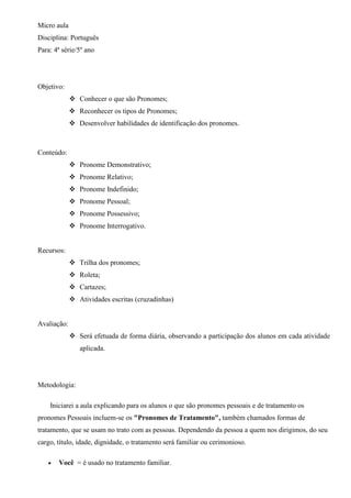 Micro aula
Disciplina: Português
Para: 4ª série/5º ano
Objetivo:
 Conhecer o que são Pronomes;
 Reconhecer os tipos de Pronomes;
 Desenvolver habilidades de identificação dos pronomes.
Conteúdo:
 Pronome Demonstrativo;
 Pronome Relativo;
 Pronome Indefinido;
 Pronome Pessoal;
 Pronome Possessivo;
 Pronome Interrogativo.
Recursos:
 Trilha dos pronomes;
 Roleta;
 Cartazes;
 Atividades escritas (cruzadinhas)
Avaliação:
 Será efetuada de forma diária, observando a participação dos alunos em cada atividade
aplicada.
Metodologia:
Iniciarei a aula explicando para os alunos o que são pronomes pessoais e de tratamento os
pronomes Pessoais incluem-se os "Pronomes de Tratamento", também chamados formas de
tratamento, que se usam no trato com as pessoas. Dependendo da pessoa a quem nos dirigimos, do seu
cargo, título, idade, dignidade, o tratamento será familiar ou cerimonioso.
 Você = é usado no tratamento familiar.
 