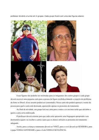 professor dividirá a turma em 4 grupos. Cada grupo ficará com uma das figuras abaixo:
Essas figuras não poderão ser mostradas para os integrantes dos outros grupos e cada grupo
deverá escrever uma pequena carta para a pessoa da figura recebida,relatando a respeito do problema
da fome no Brasil. (Esse assunto poderá ser comentado). Nessa carta não poderá aparecer o nome da
pessoa para qual a carta está destinada, aparecerão apenas os pronomes de tratamento.
Ao final da atividade, um grupo lerá sua carta para o outro e os ouvintes terão que advinhar a
quem a carta seria endereçada.
O professor deverá orientar para que cada carta apresente uma linguagem apropriada a seu
destinatário (quem vai receber a carta) e para que os alunos utilizem os pronomes de tratamento
adequado.
Assim, para a criança o tratamento deverá ser VOCÊ, para a vovó deverá ser SENHORA, para
o papa VOSSA SANTIDADE e para o Lula VOSSA EXCELÊNCIA.
 