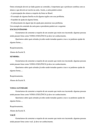 Outra orientação deverá ser dada quanto ao conteúdo, é importante que o professor combine com os
alunos o que deverá ser escrito na carta. Assim, a carta poderá conter:
- A preocupação dos alunos a respeito da fome no Brasil.
- O exemplo de alguma família ou de alguma região com esse problema.
- O pedido de ajuda de alguma forma.
- O oferecimento de algum tipo de ajuda para amenizar esse problema.
Um exemplo do conteúdo da carta para o presidente poderá ser o seguinte:
EXCELENTÍSSIMO
Gostaríamos de comentar a respeito de um assunto que muito nos incomoda: algumas pessoas
ainda passam fome como VOSSA EXELÊNCIA já deve ter conhecimento.
Queríamos saber quais atitudes já estão sendo tomadas quanto a isso e se podemos ajudar de
alguma forma.....
Respeitosamente,
Alunos da Escola X.
SENHORA
Gostaríamos de comentar a respeito de um assunto que muito nos incomoda: algumas pessoas
ainda passam fome como VOSSA EXELÊNCIA já deve ter conhecimento.
Queríamos saber quais atitudes já estão sendo tomadas quanto a isso e se podemos ajudar de
alguma forma.....
Respeitosamente,
Alunos da Escola X.
VOSSA SANTIDADE
Gostaríamos de comentar a respeito de um assunto que muito nos incomoda: algumas pessoas
ainda passam fome como VOSSA EXELÊNCIA já deve ter conhecimento.
Queríamos saber quais atitudes já estão sendo tomadas quanto a isso e se podemos ajudar de
alguma forma.....
Respeitosamente,
Alunos da Escola X.
VOCÊ
Gostaríamos de comentar a respeito de um assunto que muito nos incomoda: algumas pessoas
ainda passam fome como você já deve ter conhecimento.
 