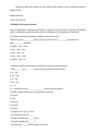 Queríamos saber quais atitudes já estão sendo tomadas quanto a isso e se podemos ajudar de
alguma forma.....
Respeitosamente,
Alunos da Escola X.
Atividades de pronomes pessoais
Após um tempo para a realização da atividade, os grupos lerão suas cartas e os ouvintes advinharão
qual é o destinatário, a partir das pistas de uso da linguagem e dos pronomes de tratamento.
4). Usando os pronomes adequado complete as lacunas do texto:
“Por favor, passe __________ caneta que está aí perto de você. _________ aqui não serve
para __________ desenhar”.
a. aquela – esta – mim.
b. esta – esta – mim.
c. essa – esta – eu.
d. essa – essa – mim.
e. aquela – esta – eu.
5. Marque a opção que preencha corretamente as lacunas do período abaixo.
“ Peço _______ que ________ atenda para que possamos produzir mais”.
a. te – nos.
b. vos – me.
c. te – lhe.
d. lhe – nos.
e. o – te.
6). “ Laranjeira imensa _________________ beleza ainda me lembro”.
Assinale a opção correta para o preenchimento da lacuna.
a. da qual.
b. cuja.
c. de cuja a
d. do qual.
e. de cuja.
1.Complete com “eu” ou “mim”:
- eles chegaram antes de ____ .
- há algum trabalho para _____ fazer?
- há algum trabalho para _____ ?
- ele pediu para _____ elaborar alguns exercícios;
 