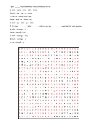 - para _____, viajar de trem é uma aventura deliciosa;
a) mim – mim – mim – mim – mim;
b) mim – eu – eu – eu – mim;
c) eu – eu – mim –mim – eu;
d) eu – mim –eu – mim – eu;
e) mim – eu – mim – eu – mim.
4. Era para _________ falar ________ ontem, mas não __________ encontrei em parte alguma.
a) mim – consigo – o;
b) eu – com ele – lhe;
c) mim – consigo – lhe;
d) mim – contigo – te
e) eu – com ele – o .
Q U E M F A L A E O R E M U N E O R E N E G A
U S L J Q W S U S S S Q N Y N H U S K K R B
A A C O M P A N H A O Q Z D W O J V U H Q A G
N B V Y Y O Z H H K T W E M S Y O E H Q M N
T Q Ç W Z S V L J E N Y N O S S A S S O N A O
I Q M L X S U B S T A N T I V O M S S E U T S
D T E R C E I R A N U Ç Ç N O S S A A Ç A I S
A P E L I S N J S A Q U A I S S Y S U A T C O
D E M O N S T R A T I V O D S O V O S S O A D
E S S O P I E E X S E A P O A V P T T A A L I
I S P Ç O V R L A I I R R E T J M R L J D N
N O I B S O R A U D N I O V N L M Ç O J L O I
D A C L S Y O T U Y Ç A X O A P P E R T O D F
E L N Z U I G I I E B V I Q U E M P R B O I E
F A T I I B O V R B M E M U Q R N Q X C B S D
I Ç D P D M Ç O E Y D I O E V G I W Y D E C N
N T A T O V J Ç L M N S J R S U B S T I T U I
I N T E R R O G A T I V O I R N L K D R O R N
D E S C L A P P R I N D I R E T A D A E S S T
A P R E S E N T E M P O E S P A Ç O U T O O E
S D F O G I N V A R I A V E I S D V X A U X O
V A G O I M P R E C I S O A M A D U L R A O L
 