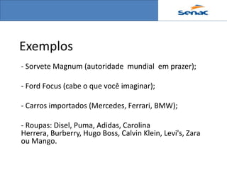 Exemplos
- Sorvete Magnum (autoridade mundial em prazer);

- Ford Focus (cabe o que você imaginar);

- Carros importados (Mercedes, Ferrari, BMW);

- Roupas: Disel, Puma, Adidas, Carolina
Herrera, Burberry, Hugo Boss, Calvin Klein, Levi's, Zara
ou Mango.
 