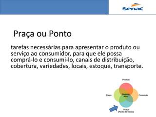 Praça ou Ponto
tarefas necessárias para apresentar o produto ou
serviço ao consumidor, para que ele possa
comprá-lo e consumi-lo, canais de distribuição,
cobertura, variedades, locais, estoque, transporte.
 