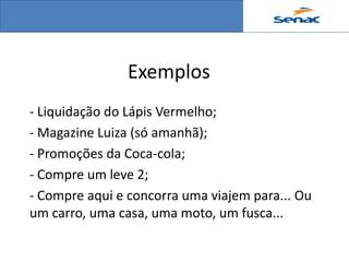 Exemplos
- Liquidação do Lápis Vermelho;
- Magazine Luiza (só amanhã);
- Promoções da Coca-cola;
- Compre um leve 2;
- Compre aqui e concorra uma viajem para... Ou
um carro, uma casa, uma moto, um fusca...
 