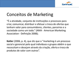 Conceitos de Marketing
“É a atividade, conjunto de instituições e processos para
criar, comunicar, distribuir e efetuar a troca de ofertas que
tenham valor para consumidores, clientes, parceiros e a
sociedade como um todo.” (AMA - American Marketing
Association - Definição 2008);

Kotler (2006, p. 4), que diz que o “marketing é um processo
social e gerencial pelo qual indivíduos e grupos obtêm o que
necessitam e desejam através da criação, oferta e troca de
produtos de valor com outros”.
 