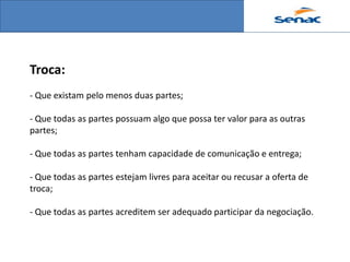 Troca:
- Que existam pelo menos duas partes;

- Que todas as partes possuam algo que possa ter valor para as outras
partes;

- Que todas as partes tenham capacidade de comunicação e entrega;

- Que todas as partes estejam livres para aceitar ou recusar a oferta de
troca;

- Que todas as partes acreditem ser adequado participar da negociação.
 