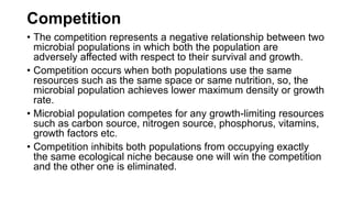 Competition
• The competition represents a negative relationship between two
microbial populations in which both the population are
adversely affected with respect to their survival and growth.
• Competition occurs when both populations use the same
resources such as the same space or same nutrition, so, the
microbial population achieves lower maximum density or growth
rate.
• Microbial population competes for any growth-limiting resources
such as carbon source, nitrogen source, phosphorus, vitamins,
growth factors etc.
• Competition inhibits both populations from occupying exactly
the same ecological niche because one will win the competition
and the other one is eliminated.
 