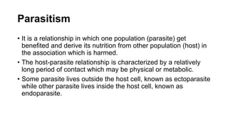 Parasitism
• It is a relationship in which one population (parasite) get
benefited and derive its nutrition from other population (host) in
the association which is harmed.
• The host-parasite relationship is characterized by a relatively
long period of contact which may be physical or metabolic.
• Some parasite lives outside the host cell, known as ectoparasite
while other parasite lives inside the host cell, known as
endoparasite.
 