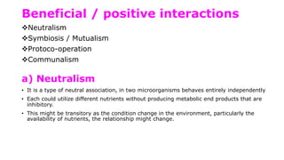 Beneficial / positive interactions
Neutralism
Symbiosis / Mutualism
Protoco-operation
Communalism
a) Neutralism
• It is a type of neutral association, in two microorganisms behaves entirely independently
• Each could utilize different nutrients without producing metabolic end products that are
inhibitory.
• This might be transitory as the condition change in the environment, particularly the
availability of nutrients, the relationship might change.
 