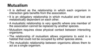 Mutualism
• It is defined as the relationship in which each organism in
interaction gets benefits from the association.
• It is an obligatory relationship in which mutualist and host are
metabolically dependent on each other.
• A mutualistic relationship is very specific where one member of
the association cannot be replaced by another species.
• Mutualism requires close physical contact between interacting
organisms.
• The relationship of mutualism allows organisms to exist in a
habitat that could not be occupied by either species alone.
• The mutualistic relationship between organisms allows them to
act as a single organism.
 