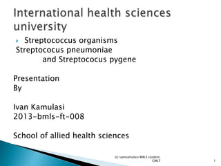  Streptococcus organisms
Streptococus pneumoniae
and Streptococus pygene
Presentation
By
Ivan Kamulasi
2013-bmls-ft-008
School of allied health sciences
(c) ivankamulasi BMLS student,
CMLT 1
 